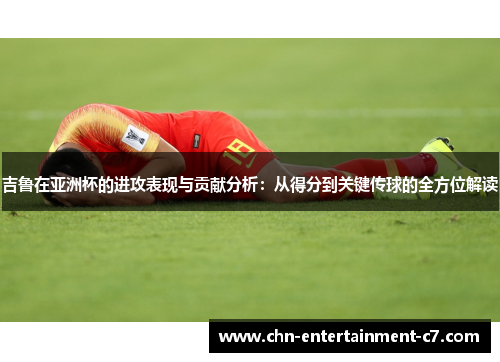 吉鲁在亚洲杯的进攻表现与贡献分析：从得分到关键传球的全方位解读
