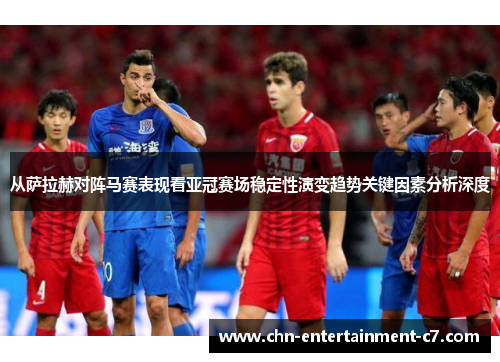从萨拉赫对阵马赛表现看亚冠赛场稳定性演变趋势关键因素分析深度